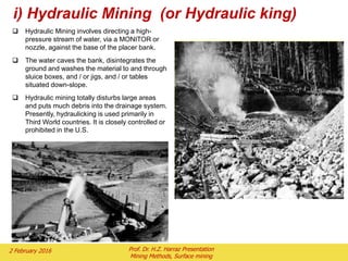 i) Hydraulic Mining (or Hydraulic king)
2 February 2016 Prof. Dr. H.Z. Harraz Presentation
Mining Methods, Surface mining
 Hydraulic Mining involves directing a high-
pressure stream of water, via a MONITOR or
nozzle, against the base of the placer bank.
 The water caves the bank, disintegrates the
ground and washes the material to and through
sluice boxes, and / or jigs, and / or tables
situated down-slope.
 Hydraulic mining totally disturbs large areas
and puts much debris into the drainage system.
Presently, hydraulicking is used primarily in
Third World countries. It is closely controlled or
prohibited in the U.S.
 