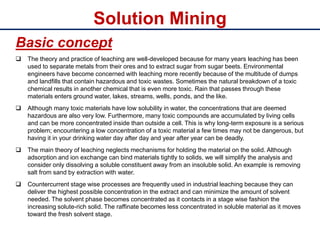 Solution Mining
Basic concept
 The theory and practice of leaching are well-developed because for many years leaching has been
used to separate metals from their ores and to extract sugar from sugar beets. Environmental
engineers have become concerned with leaching more recently because of the multitude of dumps
and landfills that contain hazardous and toxic wastes. Sometimes the natural breakdown of a toxic
chemical results in another chemical that is even more toxic. Rain that passes through these
materials enters ground water, lakes, streams, wells, ponds, and the like.
 Although many toxic materials have low solubility in water, the concentrations that are deemed
hazardous are also very low. Furthermore, many toxic compounds are accumulated by living cells
and can be more concentrated inside than outside a cell. This is why long-term exposure is a serious
problem; encountering a low concentration of a toxic material a few times may not be dangerous, but
having it in your drinking water day after day and year after year can be deadly.
 The main theory of leaching neglects mechanisms for holding the material on the solid. Although
adsorption and ion exchange can bind materials tightly to solids, we will simplify the analysis and
consider only dissolving a soluble constituent away from an insoluble solid. An example is removing
salt from sand by extraction with water.
 Countercurrent stage wise processes are frequently used in industrial leaching because they can
deliver the highest possible concentration in the extract and can minimize the amount of solvent
needed. The solvent phase becomes concentrated as it contacts in a stage wise fashion the
increasing solute-rich solid. The raffinate becomes less concentrated in soluble material as it moves
toward the fresh solvent stage.
 