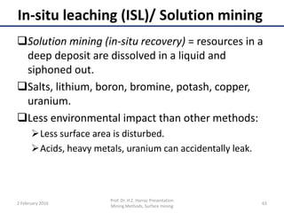 In-situ leaching (ISL)/ Solution mining
Solution mining (in-situ recovery) = resources in a
deep deposit are dissolved in a liquid and
siphoned out.
Salts, lithium, boron, bromine, potash, copper,
uranium.
Less environmental impact than other methods:
Less surface area is disturbed.
Acids, heavy metals, uranium can accidentally leak.
2 February 2016
Prof. Dr. H.Z. Harraz Presentation
Mining Methods, Surface mining
63
 