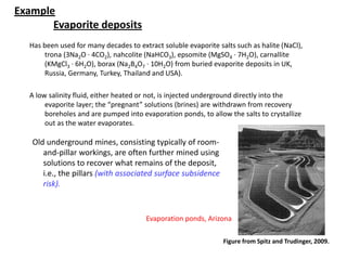 Example
Evaporite deposits
Has been used for many decades to extract soluble evaporite salts such as halite (NaCl),
trona (3Na2O · 4CO2), nahcolite (NaHCO3), epsomite (MgSO4 · 7H2O), carnallite
(KMgCl3 · 6H2O), borax (Na2B4O7 · 10H2O) from buried evaporite deposits in UK,
Russia, Germany, Turkey, Thailand and USA).
A low salinity fluid, either heated or not, is injected underground directly into the
evaporite layer; the “pregnant” solutions (brines) are withdrawn from recovery
boreholes and are pumped into evaporation ponds, to allow the salts to crystallize
out as the water evaporates.
Evaporation ponds, Arizona
Figure from Spitz and Trudinger, 2009.
Old underground mines, consisting typically of room-
and-pillar workings, are often further mined using
solutions to recover what remains of the deposit,
i.e., the pillars (with associated surface subsidence
risk).
 