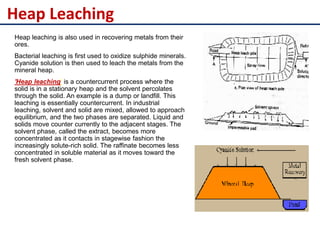Heap Leaching
Heap leaching is also used in recovering metals from their
ores.
Bacterial leaching is first used to oxidize sulphide minerals.
Cyanide solution is then used to leach the metals from the
mineral heap.
'Heap leaching' is a countercurrent process where the
solid is in a stationary heap and the solvent percolates
through the solid. An example is a dump or landfill. This
leaching is essentially countercurrent. In industrial
leaching, solvent and solid are mixed, allowed to approach
equilibrium, and the two phases are separated. Liquid and
solids move counter currently to the adjacent stages. The
solvent phase, called the extract, becomes more
concentrated as it contacts in stagewise fashion the
increasingly solute-rich solid. The raffinate becomes less
concentrated in soluble material as it moves toward the
fresh solvent phase.
 