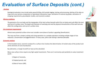 Geology
Geological evaluation may include wide-spaced drilling, drill-sample logging, testing and processing, plotting of the data on
maps and cross-sections, preparation of specialized interpretive maps, calculation of reserves by grades, calculation of
stripping requirements, groundwater studies, and economic analysis.
Mining conditions
The geometry of an ore body and the topography of the land surface beneath which the ore body exists will affect the kind
and cost of a surface mine. The depth and character of overlying rock and the physical characteristics of the wall rock also
affect the configuration and cost of a surface mine.
Ore treatment requirements
Almost every potential surface mine must consider some phase of product upgrading (benefication).
This may vary from a simple crushing and sizing operation to a complex operation including multiple stages of size
reduction, concentration and agglomeration. In many cases, pilot-scale testing is deemed advisable.
Economic analysis
In the broadest sense, economic analysis for a surface mine involves the determination of market value of the product and
all the elements of cost of production.
By subtraction, a margin of profit (or loss) can be calculated.
Many new surface mines require very high capital investments. There are 3 commonly used yardsticks to value investment
worth :
i) Degree of necessity,
ii) Payback period, and
iii) Rate of return (IRR) .
Evaluation of Surface Deposits (cont.)
 