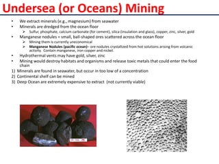 Undersea (or Oceans) Mining
• We extract minerals (e.g., magnesium) from seawater
• Minerals are dredged from the ocean floor
 Sulfur, phosphate, calcium carbonate (for cement), silica (insulation and glass), copper, zinc, silver, gold
• Manganese nodules = small, ball-shaped ores scattered across the ocean floor
 Mining them is currently uneconomical
 Manganese Nodules (pacific ocean)– ore nodules crystallized from hot solutions arising from volcanic
activity. Contain manganese, iron copper and nickel.
• Hydrothermal vents may have gold, silver, zinc
• Mining would destroy habitats and organisms and release toxic metals that could enter the food
chain
1) Minerals are found in seawater, but occur in too low of a concentration
2) Continental shelf can be mined
3) Deep Ocean are extremely expensive to extract (not currently viable)
 