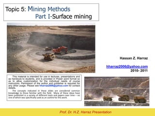 Topic 5: Mining Methods
Part I-Surface mining
Hassan Z. Harraz
hharraz2006@yahoo.com
2010- 2011
Prof. Dr. H.Z. Harraz Presentation
This material is intended for use in lectures, presentations and
as handouts to students, and is provided in Power point format so
as to allow customization for the individual needs of course
instructors. Permission of the author and publisher is required for
any other usage. Please see hharraz2006@yahoo.com for contact
details.
The concepts indicated in these slides are considered common
knowledge to those familiar with the field. Many of these ideas have
been published in a variety of different texts and papers over time – no
one of which was specifically used as an outline for this work.
 