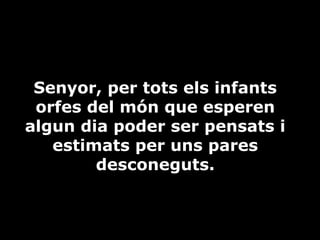 Senyor, per tots els infants
orfes del món que esperen
algun dia poder ser pensats i
estimats per uns pares
desconeguts.

 