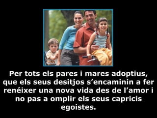 Per tots els pares i mares adoptius,
que els seus desitjos s’encaminin a fer
renéixer una nova vida des de l’amor i
no pas a omplir els seus capricis
egoistes.

 