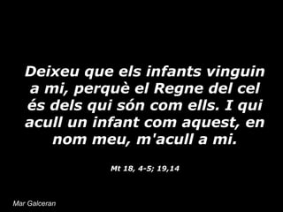 Deixeu que els infants vinguin
a mi, perquè el Regne del cel
és dels qui són com ells. I qui
acull un infant com aquest, en
nom meu, m'acull a mi.
Mt 18, 4-5; 19,14

Mar Galceran

 
