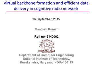Virtual backbone formation and efficient data
delivery in cognitive radio network
16 September, 2015
Santosh Kumar
Roll no- 6140062
Department of Computer Engineering
National Institute of Technology,
Kurukshetra, Haryana, INDIA-136119
 