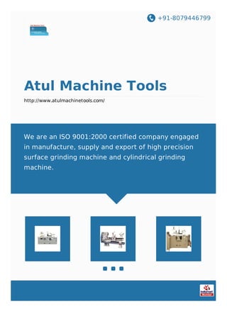 +91-8079446799
Atul Machine Tools
http://www.atulmachinetools.com/
We are an ISO 9001:2000 certified company engaged
in manufacture, supply and export of high precision
surface grinding machine and cylindrical grinding
machine.
 