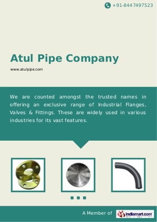 +91-8447497523

Atul Pipe Company
www.atulpipe.com

We are counted amongst the trusted names in
oﬀering an exclusive range of Industrial Flanges,
Valves & Fittings. These are widely used in various
industries for its vast features.

A Member of

 