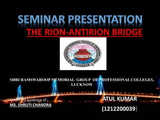 T-THE RION-ANTIRION BRIDGE
ATUL KUMAR
(1212200039)
SHRI RAMSWAROOP MEMORIAL GROUP OF PROFESSIONAL COLLEGES,
LUCKNOW
Under the guidance of -
MS. SHRUTI CHANDRA
 