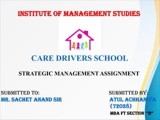 INSTITUTE OF MANAGEMENT STUDIES
SUBMITTED TO: SUBMITTED BY:
Mr. SAchET ANAND SIr ATUL AchhANIYA
(72028)
MBA FT SEcTION “B”
CARE DRIVERS SCHOOL
STRATEGIC MANAGEMENT ASSIGNMENT
 