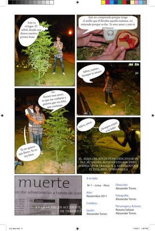 Aún no comprendo porque tengo
                                                             el anillo que él llevaba aquella mañana, no
                    Este es
                                                           entiendo porqué se fue. Te amo amor y esto te
                 el lugar. El
                                                                                pertenece
              arból, donde nos
             dimos nuestro
             primer beso.




                                                                         ito.
                                                                  , tont
                                                             Adios te amaré
                                                                 re
                                                            Siemp




                                          No
                                                   or,
                                  lloraré mas am y
                                             cu idarás
                                 se que me ea felíz,
                                  quiere s que s
                                                 nue.
                                      que conti




                                                                      r
                                                                   amo                  esta
                                                                                            ré
                                                             os,                    pre o!
                                                         Adi                       m
                                                                               ¡Sie tu lad
                                                                                   a




                        o
                   quier
            Ya no . Yo es-
                 ores
           que ll bien.
                toy
                                                         EL ALMA DEL JOVEN PUDO DESCANSAR EN
                                                          PAZ. SU AMADA NO LO OLVIDARÍA. PERO,
                                                         PODRÍA VIVIR TRANQUILA SABIENDO QUE
                                                                ÉL ESTA BIEN, CUIDANDOLA


                                                                   A tu lado

                                                                   Nº 1 – Lima – Perú       Dirección:
                                                                                            Alexander Torres
                                                                   Año:
                                                                   Noviembre 2011           Fotografía:
                                                                                            Alexander Torres
                                                                   Créditos:
                         JOVEN MUERE EN ACCIDENTE                                           Personajes y Actores:
                                                                   Guión:                   Roxana Salazar
                                      DE TRÁNSITO
                                                                   Alexander Torres         Alexander Torres




a tu lado.indd 4                                                                                         11/23/11 1:30 PM
 
