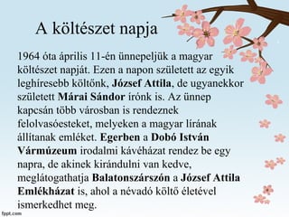 A költészet napja
1964 óta április 11-én ünnepeljük a magyar
költészet napját. Ezen a napon született az egyik
leghíresebb költőnk, József Attila, de ugyanekkor
született Márai Sándor írónk is. Az ünnep
kapcsán több városban is rendeznek
felolvasóesteket, melyeken a magyar lírának
állítanak emléket. Egerben a Dobó István
Vármúzeum irodalmi kávéházat rendez be egy
napra, de akinek kirándulni van kedve,
meglátogathatja Balatonszárszón a József Attila
Emlékházat is, ahol a névadó költő életével
ismerkedhet meg.
 