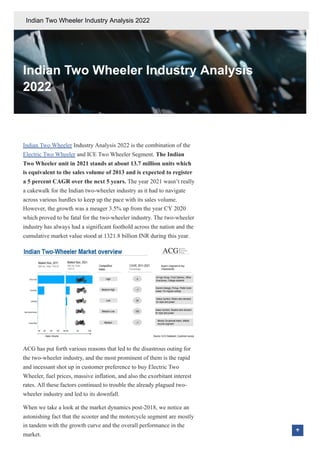 Indian Two Wheeler Industry Analysis
2022
Indian Two Wheeler Industry Analysis 2022 is the combination of the
Electric Two Wheeler and ICE Two Wheeler Segment. The Indian
Two Wheeler unit in 2021 stands at about 13.7 million units which
is equivalent to the sales volume of 2013 and is expected to register
a 5 percent CAGR over the next 5 years. The year 2021 wasn’t really
a cakewalk for the Indian two-wheeler industry as it had to navigate
across various hurdles to keep up the pace with its sales volume.
However, the growth was a meager 3.5% up from the year CY 2020
which proved to be fatal for the two-wheeler industry. The two-wheeler
industry has always had a significant foothold across the nation and the
cumulative market value stood at 1321.8 billion INR during this year.
ACG has put forth various reasons that led to the disastrous outing for
the two-wheeler industry, and the most prominent of them is the rapid
and incessant shot up in customer preference to buy Electric Two
Wheeler, fuel prices, massive inflation, and also the exorbitant interest
rates. All these factors continued to trouble the already plagued two-
wheeler industry and led to its downfall.
When we take a look at the market dynamics post-2018, we notice an
astonishing fact that the scooter and the motorcycle segment are mostly
in tandem with the growth curve and the overall performance in the
market.
Indian Two Wheeler Industry Analysis 2022
 