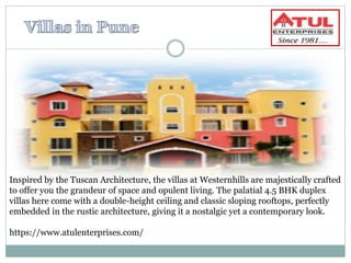 Inspired by the Tuscan Architecture, the villas at Westernhills are majestically crafted
to offer you the grandeur of space and opulent living. The palatial 4.5 BHK duplex
villas here come with a double-height ceiling and classic sloping rooftops, perfectly
embedded in the rustic architecture, giving it a nostalgic yet a contemporary look.
https://www.atulenterprises.com/
 
