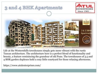 Life at the Westernhills townhouses simply gets more vibrant with the rustic
Tuscan architecture. The architecture here is a perfect blend of functionality and
beauty, a feature reminiscing the grandeur of old Pune. The townhouses of 3.5 and
4 BHK garden duplexes hold a cozy little courtyard for those relaxing afternoons.
https://www.atulenterprises.com/
 