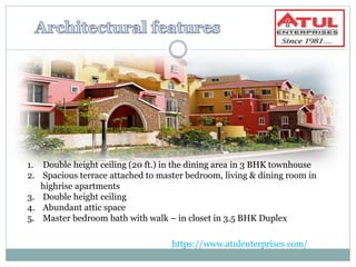 1. Double height ceiling (20 ft.) in the dining area in 3 BHK townhouse
2. Spacious terrace attached to master bedroom, living & dining room in
highrise apartments
3. Double height ceiling
4. Abundant attic space
5. Master bedroom bath with walk – in closet in 3.5 BHK Duplex
https://www.atulenterprises.com/
 