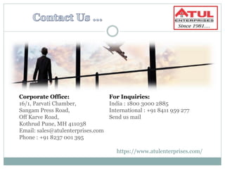 Corporate Office:
16/1, Parvati Chamber,
Sangam Press Road,
Off Karve Road,
Kothrud Pune, MH 411038
Email: sales@atulenterprises.com
Phone : +91 8237 001 395
For Inquiries:
India : 1800 3000 2885
International : +91 8411 959 277
Send us mail
https://www.atulenterprises.com/
 