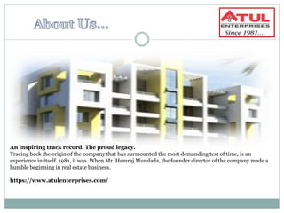 An inspiring track record. The proud legacy.
Tracing back the origin of the company that has surmounted the most demanding test of time, is an
experience in itself. 1981, it was. When Mr. Hemraj Mundada, the founder director of the company made a
humble beginning in real estate business.
https://www.atulenterprises.com/
 