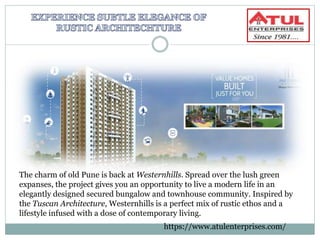 The charm of old Pune is back at Westernhills. Spread over the lush green
expanses, the project gives you an opportunity to live a modern life in an
elegantly designed secured bungalow and townhouse community. Inspired by
the Tuscan Architecture, Westernhills is a perfect mix of rustic ethos and a
lifestyle infused with a dose of contemporary living.
https://www.atulenterprises.com/
 