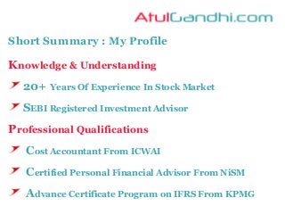 Short Summary : My Profile
Knowledge & Understanding
20+ Years Of Experience In Stock Market
SEBI Registered Investment Advisor
Professional Qualifications
Cost Accountant From ICWAI
Certified Personal Financial Advisor From NiSM
Advance Certificate Program on IFRS From KPMG
 