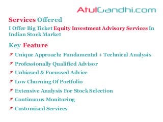 Services Offered
I Offer Big Ticket Equity Investment Advisory Services In
Indian Stock Market
Key Feature
Unique Approach: Fundamental + Technical Analysis
Professionally Qualified Advisor
Unbiased & Focussed Advice
Low Churning Of Portfolio
Extensive Analysis For Stock Selection
Continuous Monitoring
Customised Services
 