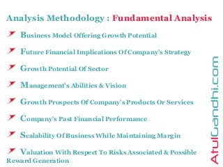 Analysis Methodology : Fundamental Analysis
Business Model Offering Growth Potential
Future Financial Implications Of Company’s Strategy
Growth Potential Of Sector
Management’s Abilities & Vision
Growth Prospects Of Company’s Products Or Services
Company’s Past Financial Performance
Scalability Of Business While Maintaining Margin
Valuation With Respect To Risks Associated & Possible
Reward Generation
 