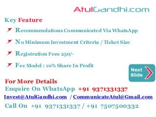 Key Feature
Recommendations Communicated Via WhatsApp
No Minimum Investment Criteria / Ticket Size
Registration Fees 250/-
Fee Model : 10% Share In Profit
For More Details
Enquire On WhatsApp +91 9371331337
Invest@AtulGandhi.com / CommunicateAtul@Gmail.com
Call On +91 9371331337 / +91 7507500332
 
