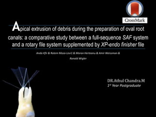 Apical extrusion of debris during the preparation of oval root
canals: a comparative study between a full-sequence SAF system
and a rotary file system supplemented by XP-endo finisher file
Anda Kfir & Rotem Moza-Levi1 & Moran Herteanu & Amir Weissman &
Ronald Wigler
DR.Athul Chandra.M
1st Year Postgraduate
 
