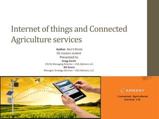 Internet of things and Connected
Agriculture services
Author: Atul S Khiste
ISE masters student
Presented to
Gregg Garett
CEO & Managing Director – CGS Advisors LLC
Bill Gracia
Manager, Strategy Services – CGS Advisors, LLC
 