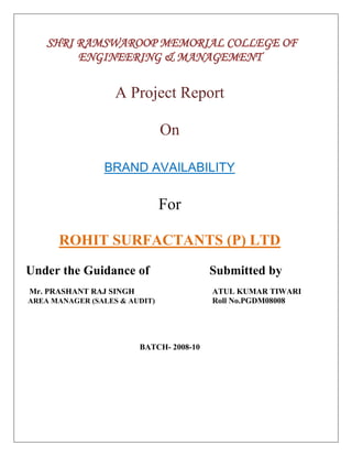 SHRI RAMSWAROOP MEMORIAL COLLEGE OF<br />ENGINEERING & MANAGEMENT<br />A Project Report<br />On<br />BRAND AVAILABILITY<br />For<br />  <br />ROHIT SURFACTANTS (P) LTD<br />Under the Guidance of                   Submitted by                            <br />   <br />            Mr. PRASHANT RAJ SINGHATUL KUMAR TIWARI<br /> AREA MANAGER (SALES & AUDIT)      Roll No.PGDM08008<br />                                                                                       <br />BATCH- 2008-10<br />          SHRI RAMSWAROOP MEMORIAL COLLEGE OF<br />ENGINEERING & MANAGEMENT<br />A Project Report<br />On<br />BRAND AVAILABILITY<br />For<br />  <br />ROHIT SURFACTANTS (P) LTD<br />Under the Guidance of                     Submitted by                            <br /> <br />          Mr.PRASHANT RAJ SINGH  Atul Kumar Tiwari<br /> AREA MANAGER (SALES & AUDIT)        Roll No.PGDM08008<br />                                                                                       <br />BATCH- 2008-10<br />On<br />FINDING BRAND AVAILABILITY OF <br />FMCG SECTOR<br /> For<br />Rohit Surfactants Pvt. Ltd.<br />26282653570605<br />Submitted as the partial fulfillment for the award of<br />PGDM (Post Graduate Diploma in Management)<br />      Under the Guidance of                             Submitted by<br /> Mr. Mr. PRASANT RAJ SINGH                                                          Atul Kumar Tiwari                               AREA MANAGER  (SALES & AUDIT)                                               Roll No. PGDM08022<br />                                                                             <br />      SHRI RAMSWAROOP MEMORIAL COLLEGE OF<br />ENGINEERING& MANAGEMENT<br />(Affiliated to U.P. Technical University, Lucknow) Lucknow.<br />TO WHOMSOEVER IT MAY CONCERN<br />This is to certify that Mr. ATUL KUMAR TIWARI has undergone a professional training of 8 weeks duration at our organization. He has submitted his deliberation entitled “MR. PANKAJ DHINGRA”<br />I wish his great success ahead. <br />……………………<br />……………………<br />……………………<br />PREFACE<br />The successful completion of this project was a unique experience for me because by visiting many place and interacting various retailers as well as peoples, I achieved a better knowledge about marketing& sales. The experience which I gained by doing this project was essential at this turning point of my career this project is being submitted which content detailed analysis of the research under taken by me.<br />The research provides an opportunity to the student to devote his/her skills knowledge and competencies required during the technical session.<br />                     The research is on the topic “FINDING   BRAND AVAILABILITY OF   FMCG SECTOR”<br />ACKNOWLEDGEMENT<br />                                            <br />                                     I, Atul Kumar Tiwari student of PGDM 1st year , roll no PGDM08008 would like to thank my  college, SHRI RAMSWAROOP MEMORIAL COLLEGE OFENGINEERING& MANAGEMENT ,<br />my  teachers and my training co-coordinator  Mr.Tirupati Mishra, Principal and other staff of college for giving me this great opportunity to complete my summer training . This training has enhanced my knowledge and gave an experience of corporate world.  The training has prepared me to over-come the challenges of corporate world.<br />I would also like to thank Rohit Surfactants Pvt. Ltd for giving me a chance to complete my summer training in their company. After the completion of this training I have learned many important things about this company.<br />I would also like to thank Mr. Prasant Raj Singh, Area Manager (Sales & Audit) under whom I conducted my training program. He guided and helped me when-ever required. He was always ready to help me with all his efforts.<br />Thanking you.<br />ATUL KUMAR TIWARI<br />                               <br />TABLE OF CONTENTS<br />,[object Object]