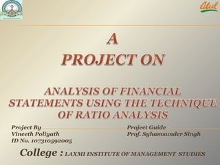 A PROJECT ON   ANALYSIS OF FINANCIAL STATEMENTS USING THE TECHNIQUE OF RATIO ANALYSIS   Project By  Vineeth Poliyath ID No. 107310592005 Project Guide   Prof. Syhamsunder Singh   College :LAXMI INSTITUTE OF MANAGEMENT  STUDIES 