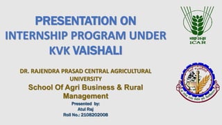 PRESENTATION ON
INTERNSHIP PROGRAM UNDER
KVK VAISHALI
DR. RAJENDRA PRASAD CENTRAL AGRICULTURAL
UNIVERSITY
School Of Agri Business & Rural
Management
Presented by:
Atul Raj
Roll No.: 2108202008
 