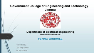 Department of electrical engineering
Technical seminar on:
.
FLYING WINDMILL
Submitted by:
Atul singh salaria
GCET/20/2015
Government College of Engineering and Technology
Jammu
1
 