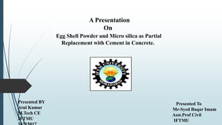A Presentation
On
Egg Shell Powder and Micro silica as Partial
Replacement with Cement in Concrete.
Presented BY
Atul Kumar
M.Tech CE
IFTMU
Presented To
Mr-Syed Baqar Imam
Asst.Prof Civil
IFTMU
 