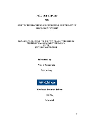 PROJECT REPORT
                         ON

STUDY OF THE PROCEDURE OF DISBURSEMENT OF HOME LOAN OF
                HDFC BANK IN PUNE CITY




TOWARDS FULFILLMENT FOR THE POST GRADUATE DEGREE IN
       MASTER OF MANAGEMENT STUDIES (MMS)
                      AS PER
               UNIVERSITY OF MUMBAI




                  Submitted by

                  Atul C Sonawane

                     Marketing




                 Kohinoor Business School

                          Kurla,

                         Mumbai




                                                      1
 