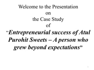 Welcome to the Presentation
on
the Case Study
of
“Entrepreneurial success of Atul
Purohit Sweets – A person who
grew beyond expectations”
1
 