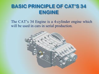  The CAT’s 34 Engine is a 4-cylinder engine which
will be used in cars in serial production.
 