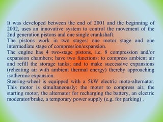 It was developed between the end of 2001 and the beginning of
2002, uses an innovative system to control the movement of the
2nd generation pistons and one single crankshaft.
The pistons work in two stages: one motor stage and one
intermediate stage of compression/expansion.
The engine has 4 two-stage pistons, i.e. 8 compression and/or
expansion chambers; have two functions: to compress ambient air
and refill the storage tanks; and to make successive expansions
(reheating air with ambient thermal energy) thereby approaching
isothermic expansion.
Steering-wheel is equipped with a 5kW electric moto-alternator.
This motor is simultaneously: the motor to compress air, the
starting motor, the alternator for recharging the battery, an electric
moderator/brake, a temporary power supply (e.g. for parking) .
 