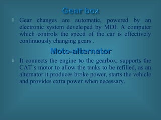  Gear changes are automatic, powered by an
electronic system developed by MDI. A computer
which controls the speed of the car is effectively
continuously changing gears .
Moto-alternatorMoto-alternator
 It connects the engine to the gearbox, supports the
CAT´s motor to allow the tanks to be refilled, as an
alternator it produces brake power, starts the vehicle
and provides extra power when necessary.
 