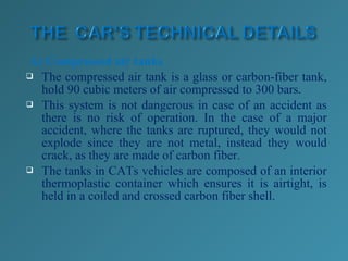 A) Compressed air tanks
 The compressed air tank is a glass or carbon-fiber tank,
hold 90 cubic meters of air compressed to 300 bars.
 This system is not dangerous in case of an accident as
there is no risk of operation. In the case of a major
accident, where the tanks are ruptured, they would not
explode since they are not metal, instead they would
crack, as they are made of carbon fiber.
 The tanks in CATs vehicles are composed of an interior
thermoplastic container which ensures it is airtight, is
held in a coiled and crossed carbon fiber shell.
 