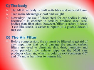  The MDI car body is built with fiber and injected foam.
 Two main advantages: cost and weight.
 Nowadays the use of sheet steel for car bodies is only
because it is cheaper to serially produce sheet steel
bodies than fiber ones, however, fiber is safer (it doesn
´t cut like steel), is easier to repair (it is glued), doesn´t
rust etc.
D) The Air Filter
 Before compression, the air must be filtered to get rid of
any impurities that could damage the engine; carbon
filters are used to eliminate dirt, dust, humidity and
other particles; the exhaust pipe on the MDI cars
produces clean air, which is cold on exit (between -15º
and 0º) and is harmless to human life.
 