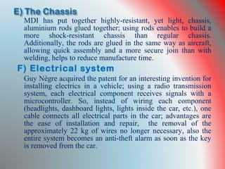 • MDI has put together highly-resistant, yet light, chassis,
aluminium rods glued together; using rods enables to build a
more shock-resistant chassis than regular chassis.
Additionally, the rods are glued in the same way as aircraft,
allowing quick assembly and a more secure join than with
welding, helps to reduce manufacture time.
F) Electrical system
• Guy Nègre acquired the patent for an interesting invention for
installing electrics in a vehicle; using a radio transmission
system, each electrical component receives signals with a
microcontroller. So, instead of wiring each component
(headlights, dashboard lights, lights inside the car, etc.), one
cable connects all electrical parts in the car; advantages are
the ease of installation and repair, the removal of the
approximately 22 kg of wires no longer necessary, also the
entire system becomes an anti-theft alarm as soon as the key
is removed from the car.
 