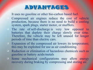  It uses no gasoline or other bio-carbon based fuel.
 Compressed air engines reduce the cost of vehicle
production, because there is no need to build a cooling
system, spark plugs, starter motor, or mufflers.
 The rate of self-discharge is very low opposed to
batteries that deplete their charge slowly over time.
Therefore, the vehicle may be left unused for longer
periods of time than electric cars.
 Expansion of the compressed air lowers its temperature;
this may be exploited for use as air conditioning.
 Reduction or elimination of hazardous chemicals such as
gasoline or battery acids/metals
 Some mechanical configurations may allow energy
recovery during braking by compressing and storing air.
 