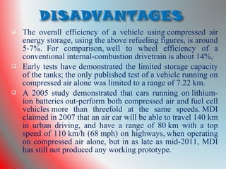 The overall efficiency of a vehicle using compressed air
energy storage, using the above refueling figures, is around
5-7%. For comparison, well to wheel efficiency of a
conventional internal-combustion drivetrain is about 14%,
 Early tests have demonstrated the limited storage capacity
of the tanks; the only published test of a vehicle running on
compressed air alone was limited to a range of 7.22 km.
 A 2005 study demonstrated that cars running on lithium-
ion batteries out-perform both compressed air and fuel cell
vehicles more than threefold at the same speeds. MDI
claimed in 2007 that an air car will be able to travel 140 km
in urban driving, and have a range of 80 km with a top
speed of 110 km/h (68 mph) on highways, when operating
on compressed air alone, but in as late as mid-2011, MDI
has still not produced any working prototype.
 