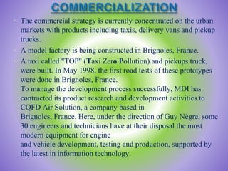 • The commercial strategy is currently concentrated on the urban
markets with products including taxis, delivery vans and pickup
trucks.
• A model factory is being constructed in Brignoles, France.
• A taxi called "TOP" (Taxi Zero Pollution) and pickups truck,
were built. In May 1998, the first road tests of these prototypes
were done in Brignoles, France.
To manage the development process successfully, MDI has
contracted its product research and development activities to
CQFD Air Solution, a company based in
Brignoles, France. Here, under the direction of Guy Nègre, some
30 engineers and technicians have at their disposal the most
modern equipment for engine
and vehicle development, testing and production, supported by
the latest in information technology.
 