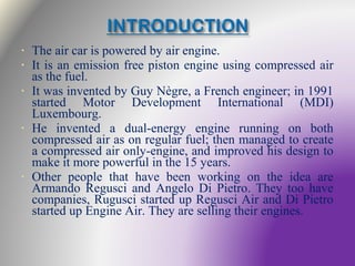 • The air car is powered by air engine.
• It is an emission free piston engine using compressed air
as the fuel.
• It was invented by Guy Nègre, a French engineer; in 1991
started Motor Development International (MDI)
Luxembourg.
• He invented a dual-energy engine running on both
compressed air as on regular fuel; then managed to create
a compressed air only-engine, and improved his design to
make it more powerful in the 15 years.
• Other people that have been working on the idea are
Armando Regusci and Angelo Di Pietro. They too have
companies, Rugusci started up Regusci Air and Di Pietro
started up Engine Air. They are selling their engines.
 