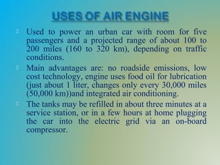  Used to power an urban car with room for five
passengers and a projected range of about 100 to
200 miles (160 to 320 km), depending on traffic
conditions.
 Main advantages are: no roadside emissions, low
cost technology, engine uses food oil for lubrication
(just about 1 liter, changes only every 30,000 miles
(50,000 km))and integrated air conditioning.
 The tanks may be refilled in about three minutes at a
service station, or in a few hours at home plugging
the car into the electric grid via an on-board
compressor.
 