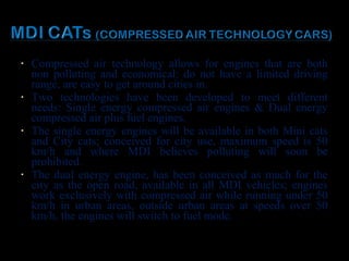 • Compressed air technology allows for engines that are both
non polluting and economical; do not have a limited driving
range, are easy to get around cities in.
• Two technologies have been developed to meet different
needs: Single energy compressed air engines & Dual energy
compressed air plus fuel engines.
• The single energy engines will be available in both Mini cats
and City cats; conceived for city use, maximum speed is 50
km/h and where MDI believes polluting will soon be
prohibited.
• The dual energy engine, has been conceived as much for the
city as the open road, available in all MDI vehicles; engines
work exclusively with compressed air while running under 50
km/h in urban areas, outside urban areas at speeds over 50
km/h, the engines will switch to fuel mode.
 